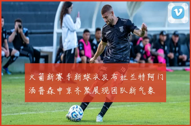 火箭新赛季新球衣发布杜兰特阿门汤普森申京齐聚展现团队新气象