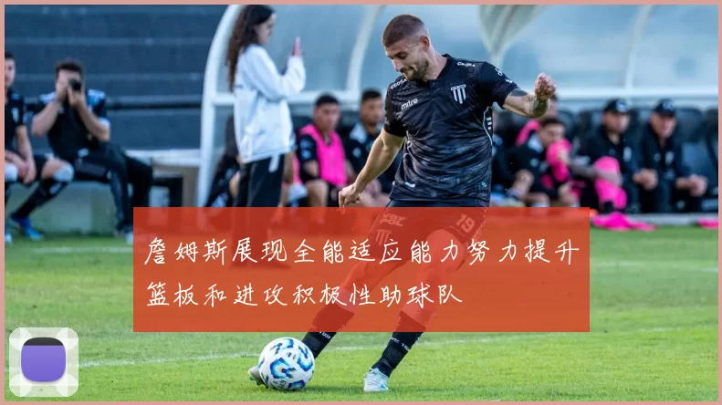 詹姆斯展现全能适应能力努力提升篮板和进攻积极性助球队