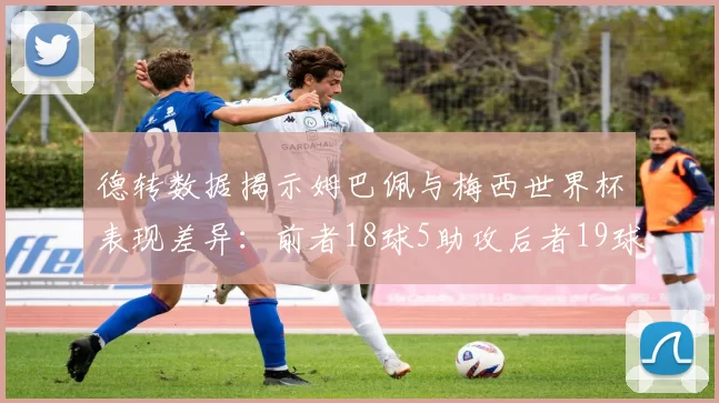德转数据揭示姆巴佩与梅西世界杯表现差异：前者18球5助攻后者19球8助攻