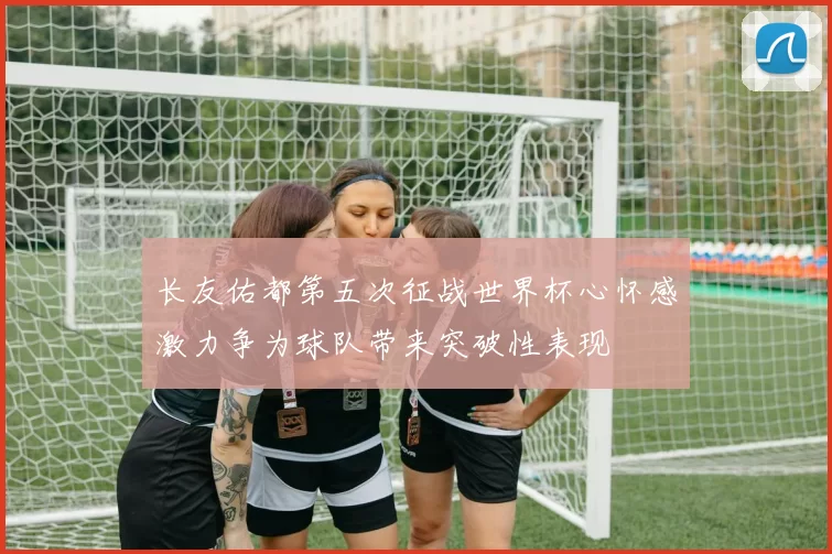长友佑都第五次征战世界杯心怀感激力争为球队带来突破性表现