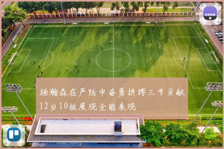 杨瀚森在严防中奋勇拼搏三节贡献12分10板展现全能表现