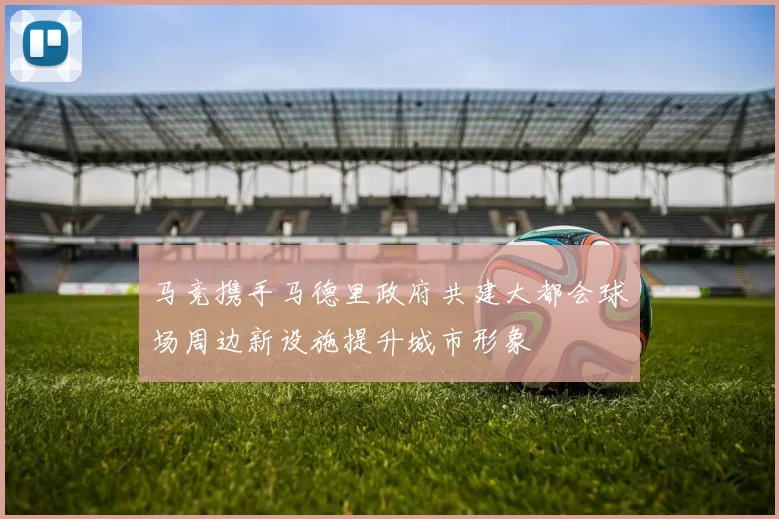 马竞携手马德里政府共建大都会球场周边新设施提升城市形象