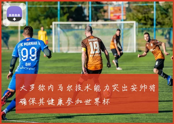 大罗称内马尔技术能力突出安帅将确保其健康参加世界杯