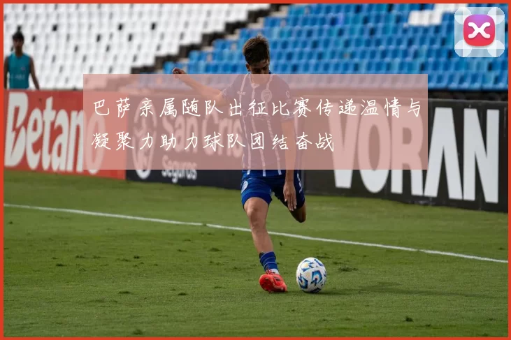 巴萨亲属随队出征比赛传递温情与凝聚力助力球队团结奋战