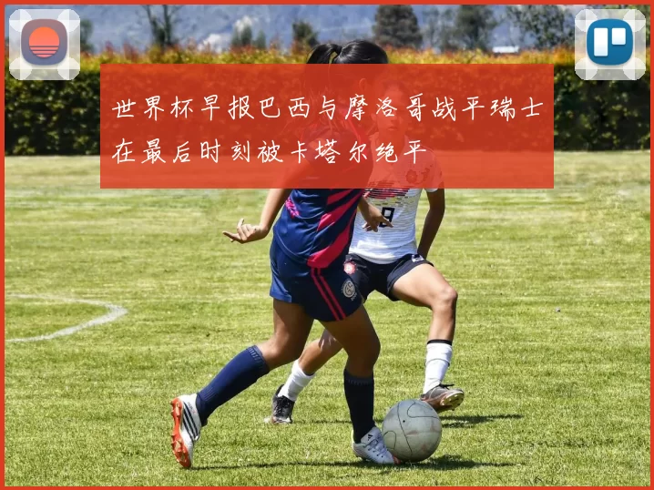 世界杯早报巴西与摩洛哥战平瑞士在最后时刻被卡塔尔绝平