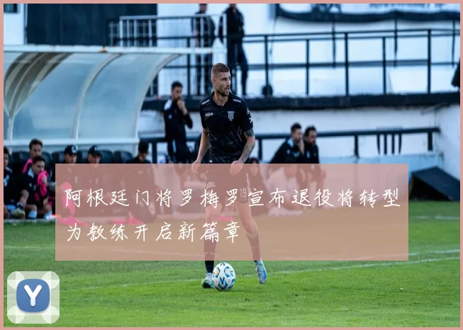 阿根廷门将罗梅罗宣布退役将转型为教练开启新篇章
