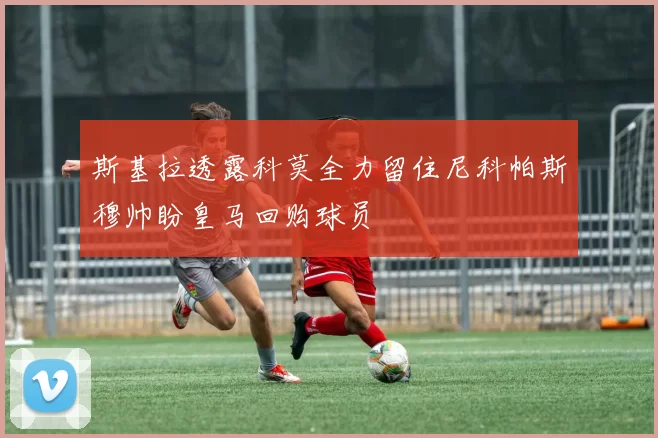 斯基拉透露科莫全力留住尼科帕斯穆帅盼皇马回购球员
