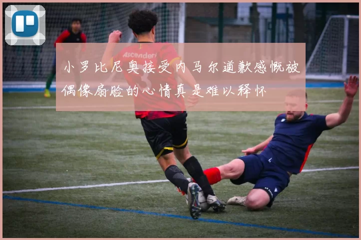 小罗比尼奥接受内马尔道歉感慨被偶像扇脸的心情真是难以释怀