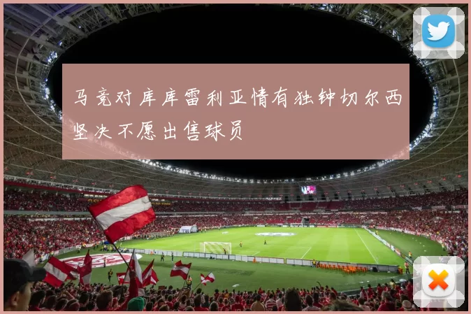 马竞对库库雷利亚情有独钟切尔西坚决不愿出售球员