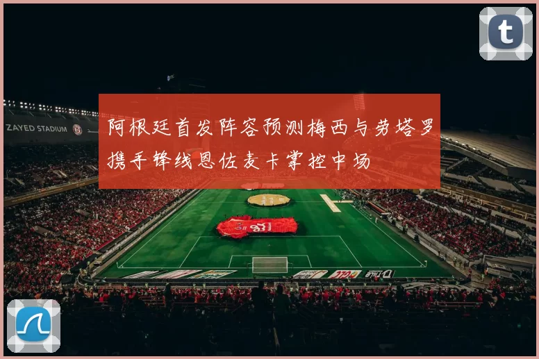 阿根廷首发阵容预测梅西与劳塔罗携手锋线恩佐麦卡掌控中场