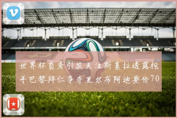 世界杯首秀引发关注斯基拉透露枪手巴黎拜仁争夺里尔布阿迪要价7000万欧