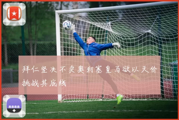 拜仁坚决不卖奥利塞皇马欲以天价挑战其底线