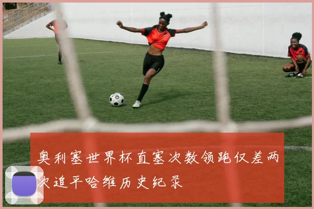 奥利塞世界杯直塞次数领跑仅差两次追平哈维历史纪录