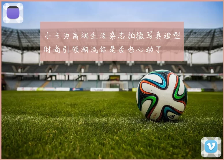小卡为高端生活杂志拍摄写真造型时尚引领潮流你是否也心动了