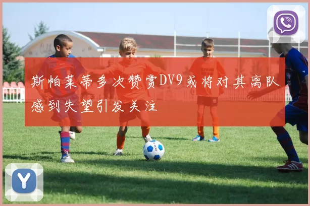 斯帕莱蒂多次赞赏DV9或将对其离队感到失望引发关注