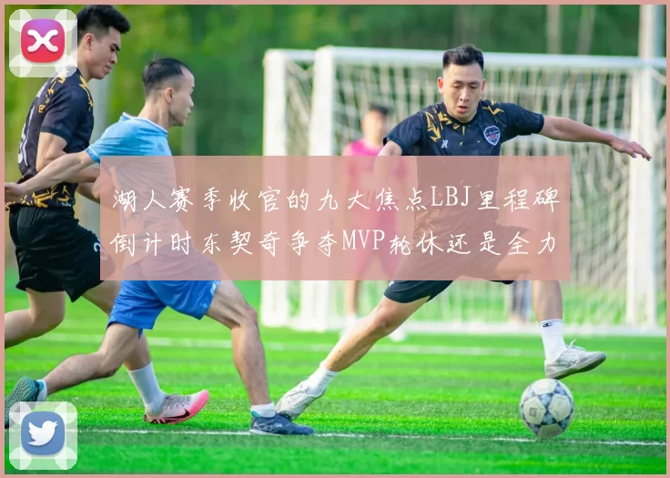 湖人赛季收官的九大焦点LBJ里程碑倒计时东契奇争夺MVP轮休还是全力以赴