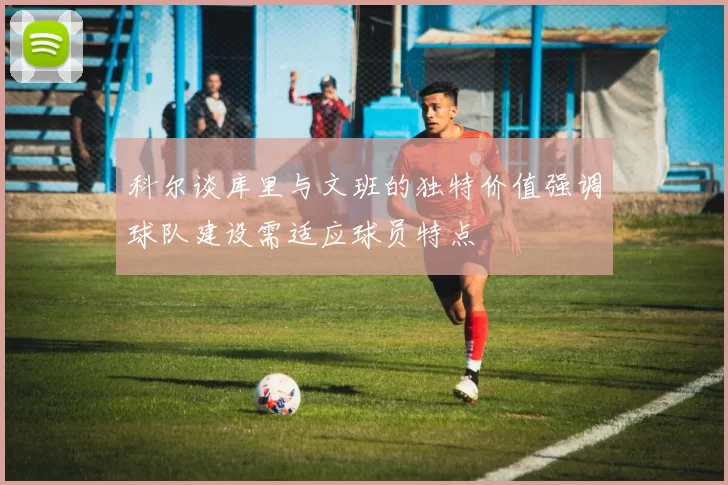 科尔谈库里与文班的独特价值强调球队建设需适应球员特点