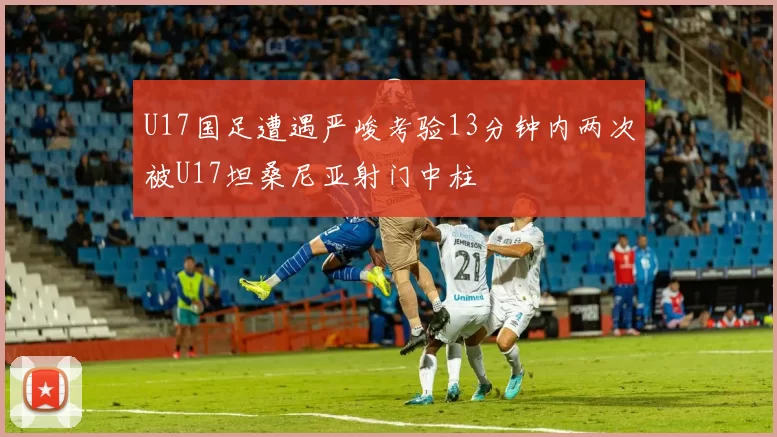 U17国足遭遇严峻考验13分钟内两次被U17坦桑尼亚射门中柱