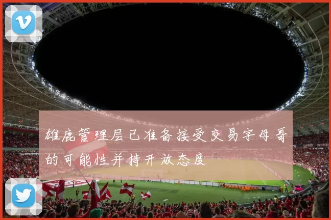 雄鹿管理层已准备接受交易字母哥的可能性并持开放态度