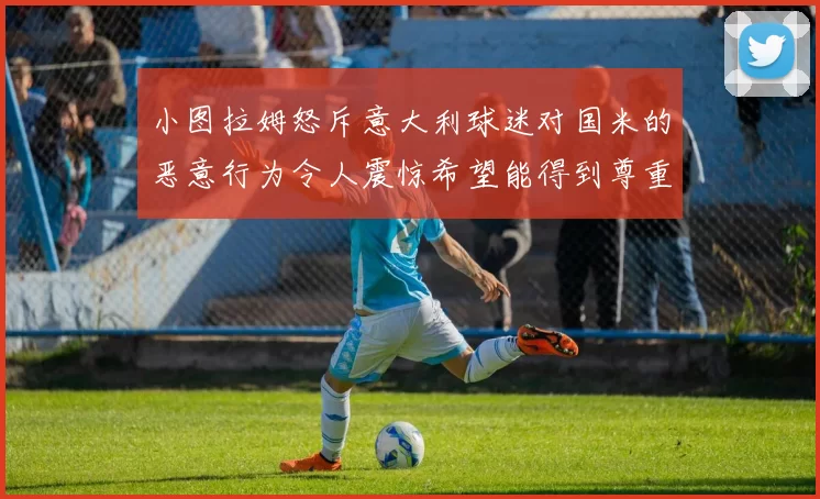 小图拉姆怒斥意大利球迷对国米的恶意行为令人震惊希望能得到尊重与支持