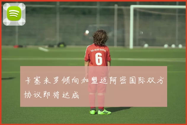 卡塞米罗倾向加盟迈阿密国际双方协议即将达成