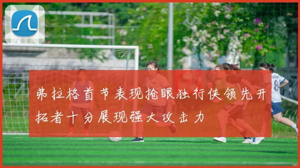 弗拉格首节表现抢眼独行侠领先开拓者十分展现强大攻击力