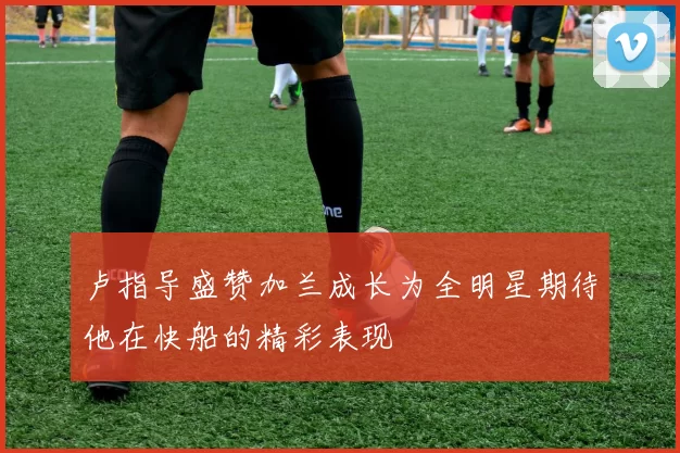 卢指导盛赞加兰成长为全明星期待他在快船的精彩表现