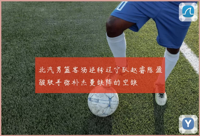 北汽男篮客场逆转辽宁队赵睿陈盈骏联手弥补杰曼缺阵的空缺
