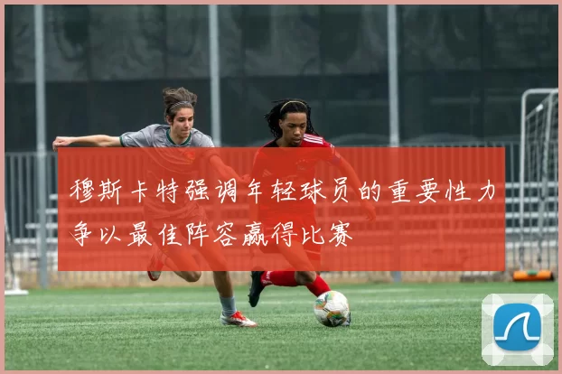 穆斯卡特强调年轻球员的重要性力争以最佳阵容赢得比赛